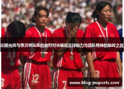 珀斯光辉与惠灵顿凤凰的激烈对决展现足球魅力与团队精神的巅峰之战