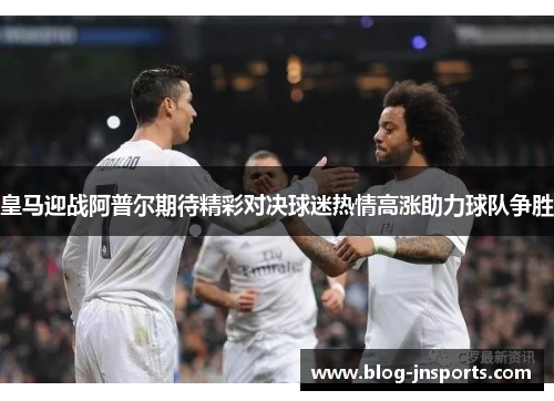 皇马迎战阿普尔期待精彩对决球迷热情高涨助力球队争胜